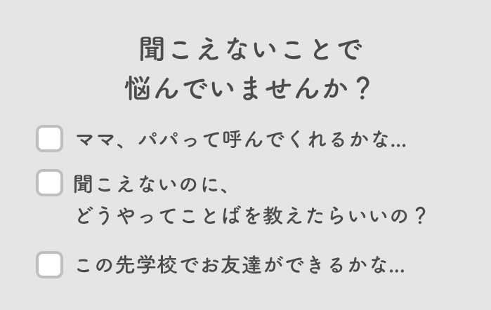 聞こえないことで悩んでいませんか...? ママ、パパって読んでくれるかな? 聞こえないのにどうやってことばを教えたらいいの?この先学校でお友達ができるかな...